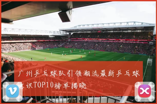 广州乒乓球队引领潮流最新乒乓球意识TOP10榜单揭晓