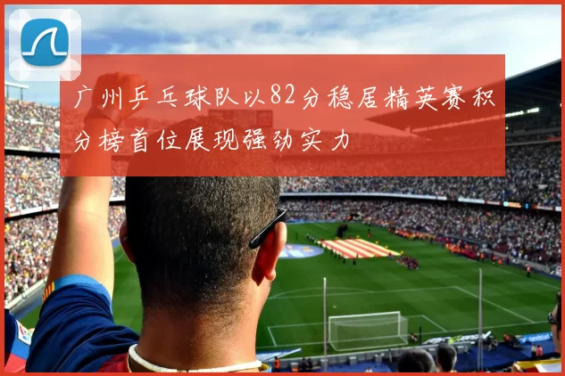 广州乒乓球队以82分稳居精英赛积分榜首位展现强劲实力