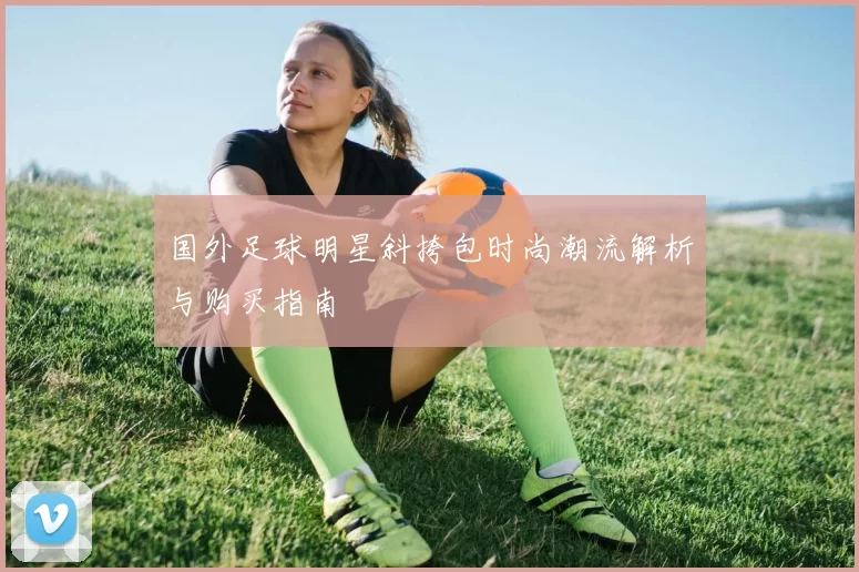 国外足球明星斜挎包时尚潮流解析与购买指南