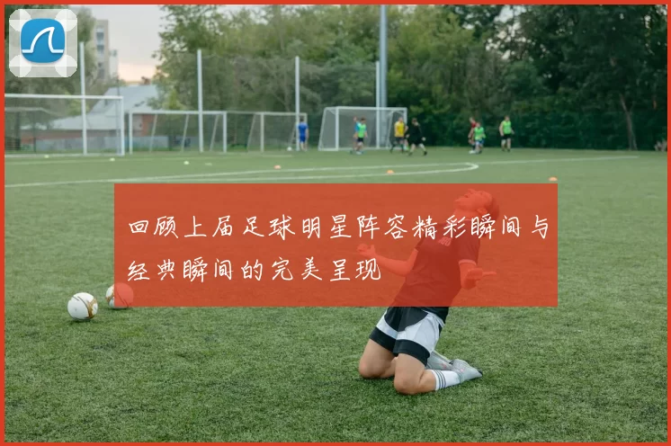 回顾上届足球明星阵容精彩瞬间与经典瞬间的完美呈现