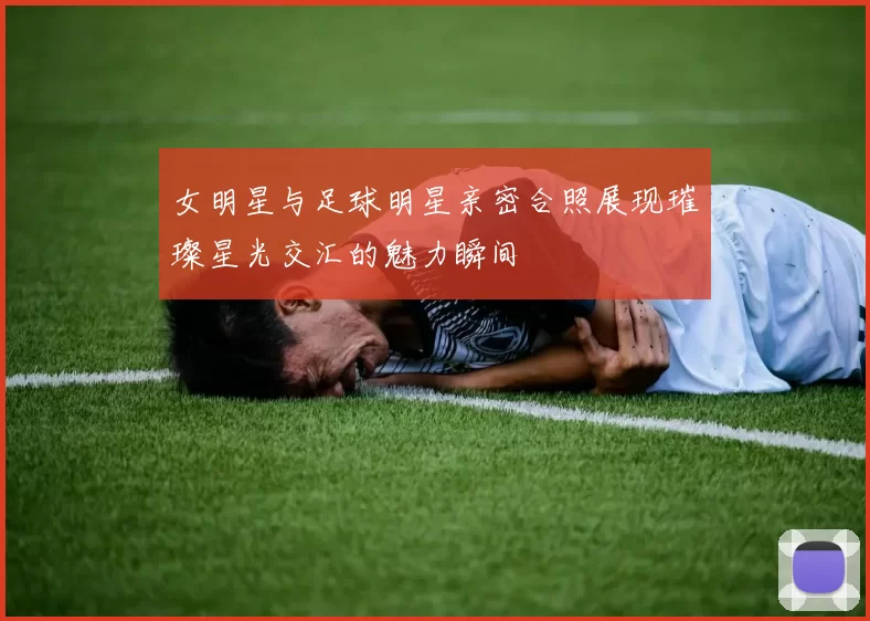 女明星与足球明星亲密合照展现璀璨星光交汇的魅力瞬间