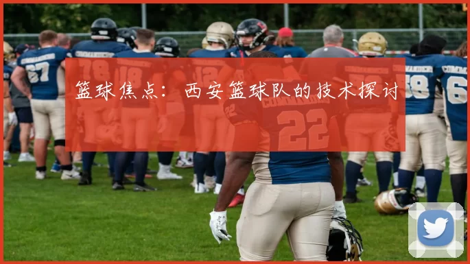 篮球焦点：西安篮球队的技术探讨