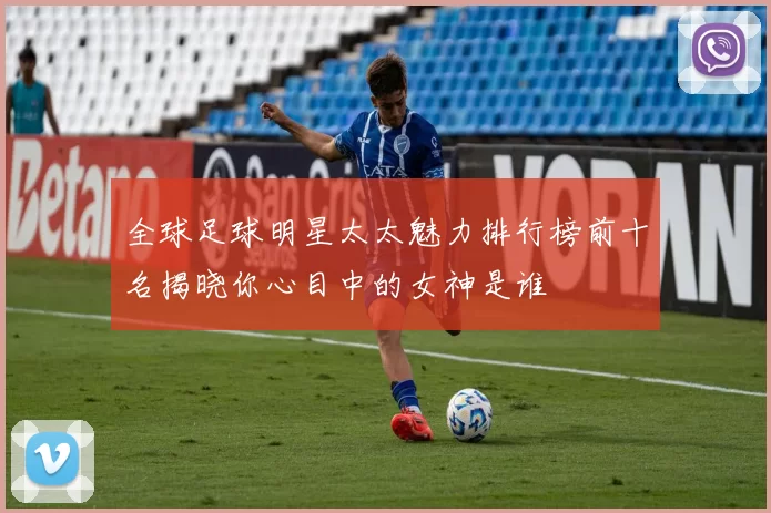 全球足球明星太太魅力排行榜前十名揭晓你心目中的女神是谁